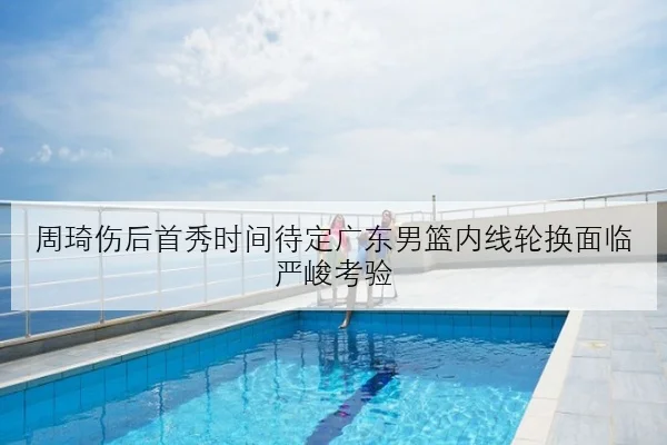 周琦伤后首秀时间待定广东男篮内线轮换面临严峻考验